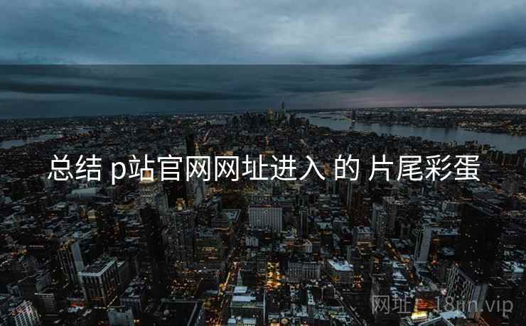 总结 p站官网网址进入 的 片尾彩蛋