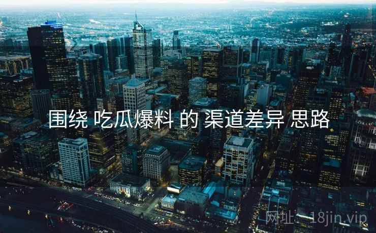 围绕 吃瓜爆料 的 渠道差异 思路