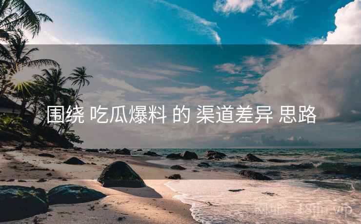 围绕 吃瓜爆料 的 渠道差异 思路
