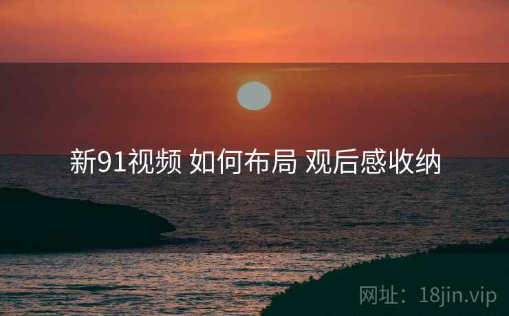 新91视频 如何布局 观后感收纳