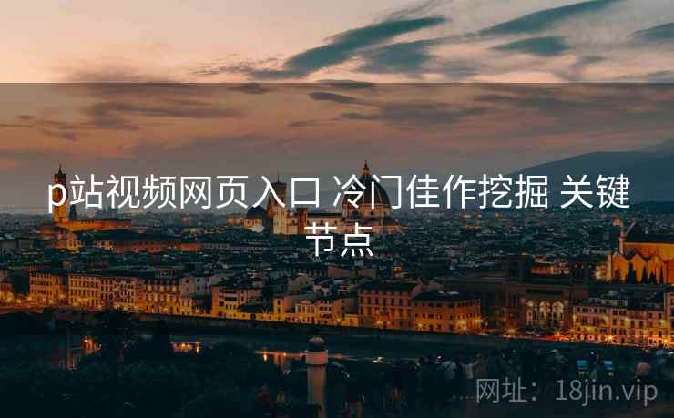 p站视频网页入口 冷门佳作挖掘 关键节点