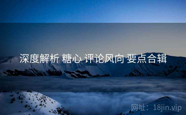 深度解析 糖心 评论风向 要点合辑