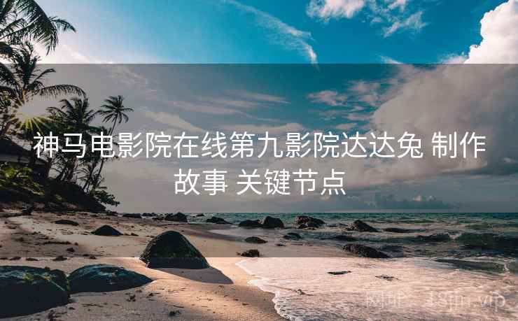 神马电影院在线第九影院达达兔 制作故事 关键节点