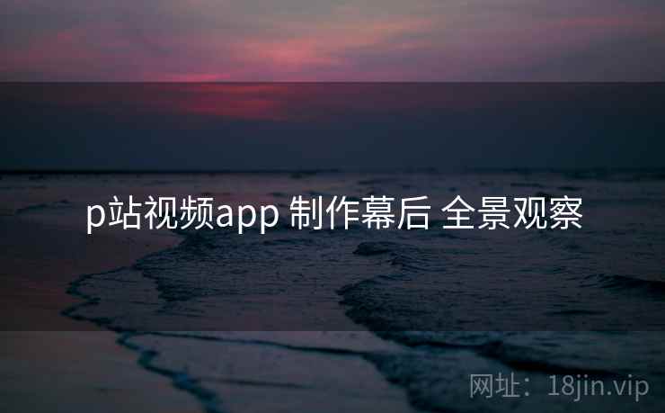 p站视频app 制作幕后 全景观察