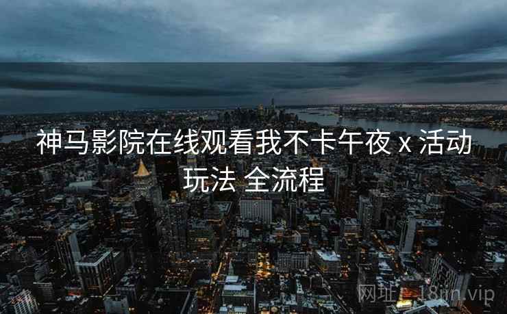 神马影院在线观看我不卡午夜 x 活动玩法 全流程