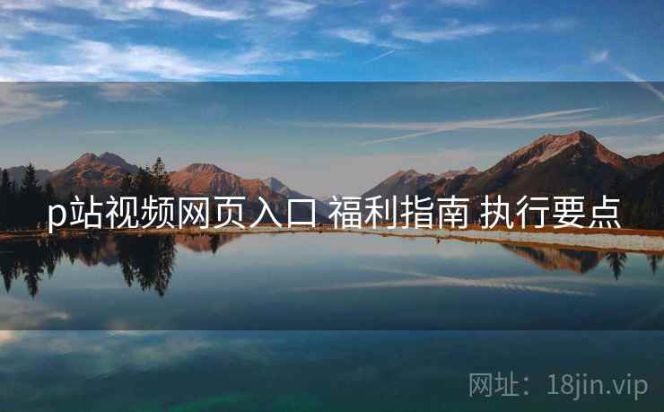 p站视频网页入口 福利指南 执行要点