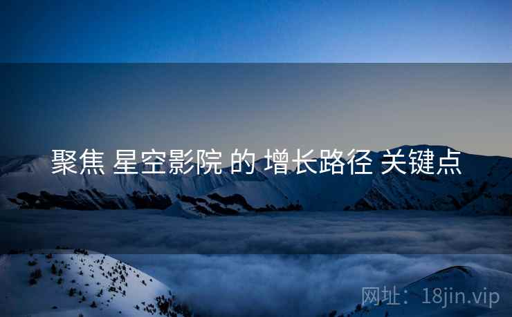 聚焦 星空影院 的 增长路径 关键点